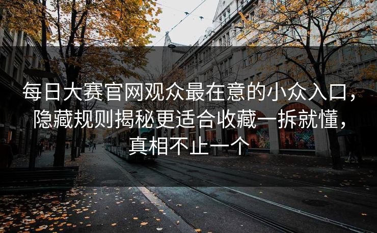 每日大赛官网观众最在意的小众入口,隐藏规则揭秘更适合收藏一拆就懂,真相不止一个