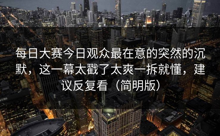 每日大赛今日观众最在意的突然的沉默,这一幕太戳了太爽一拆就懂,建议反复看(简明版)