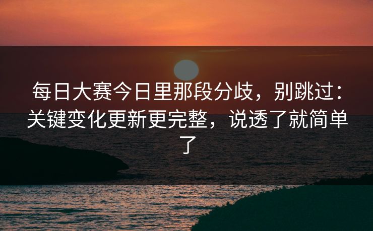 每日大赛今日里那段分歧,别跳过:关键变化更新更完整,说透了就简单了