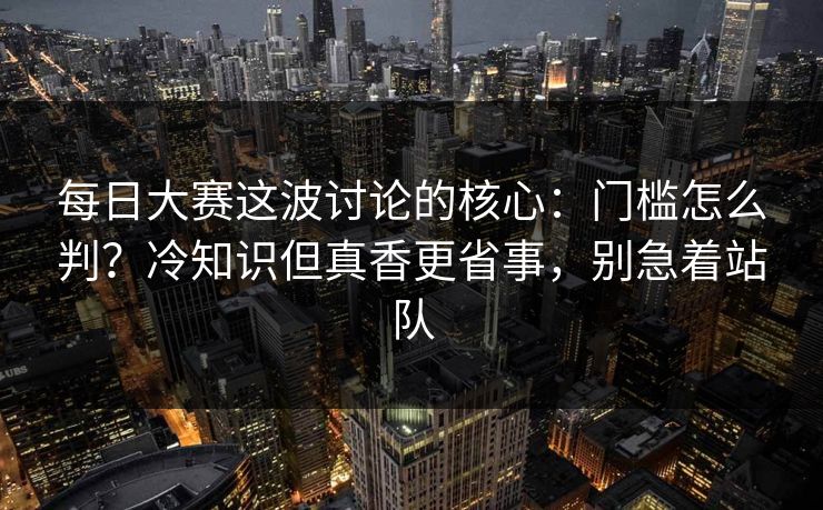 每日大赛这波讨论的核心:门槛怎么判?冷知识但真香更省事,别急着站队