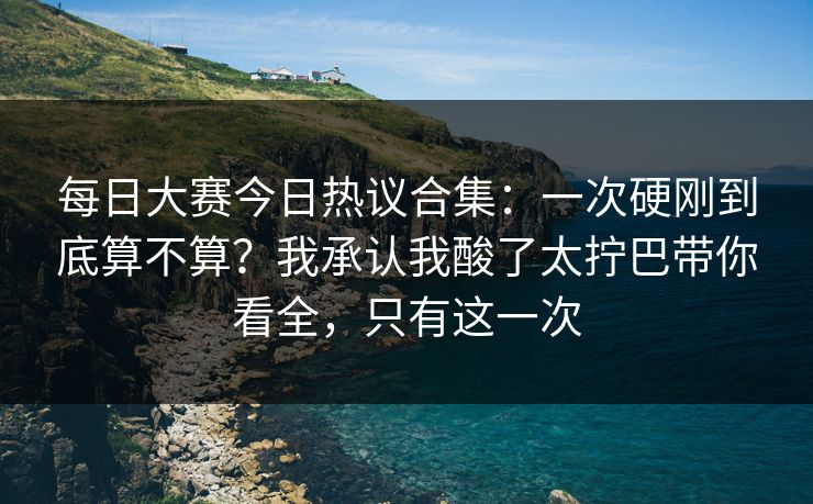 每日大赛今日热议合集：一次硬刚到底算不算？我承认我酸了太拧巴带你看全，只有这一次