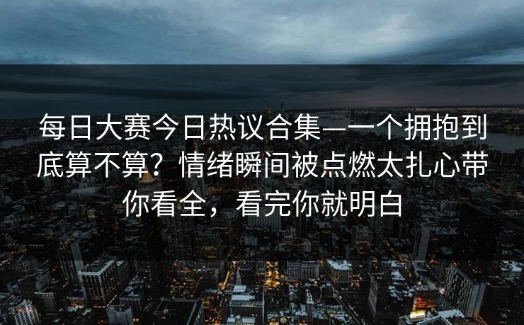 每日大赛今日热议合集—一个拥抱到底算不算?情绪瞬间被点燃太扎心带你看全,看完你就明白 每日大赛今日热议合集—一个拥抱到底算不算?情绪瞬间被点燃太扎心带你看全,看完你就明白